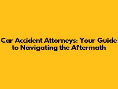 Car Accident Attorneys: Your Guide to Navigating the Aftermath