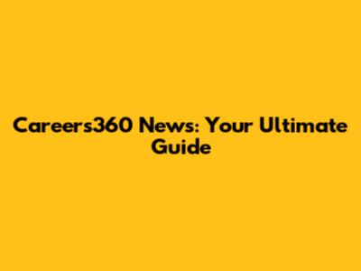 Careers360 News: Your Ultimate Guide