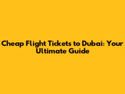 Cheap Flight Tickets to Dubai: Your Ultimate Guide