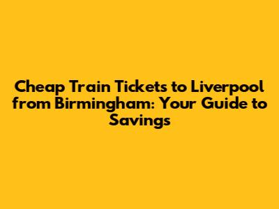 Cheap Train Tickets to Liverpool from Birmingham: Your Guide to Savings