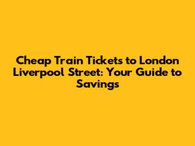 Cheap Train Tickets to London Liverpool Street: Your Guide to Savings