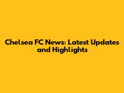 Chelsea FC News: Latest Updates and Highlights