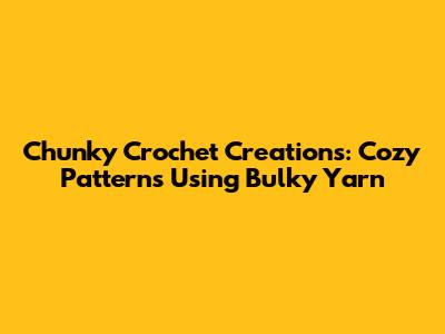Chunky Crochet Creations: Cozy Patterns Using Bulky Yarn