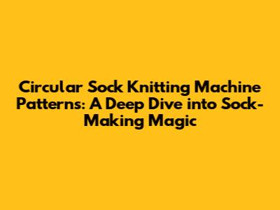 Circular Sock Knitting Machine Patterns: A Deep Dive into Sock-Making Magic