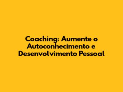 Coaching: Aumente o Autoconhecimento e Desenvolvimento Pessoal