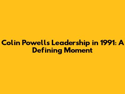 Colin Powell's Leadership in 1991: A Defining Moment