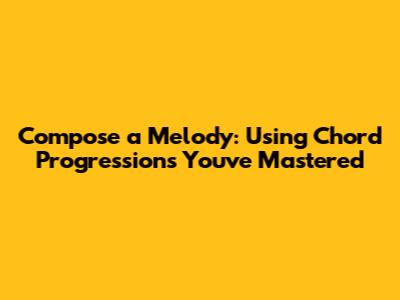 Compose a Melody: Using Chord Progressions You've Mastered