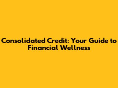 Consolidated Credit: Your Guide to Financial Wellness