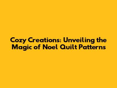 Cozy Creations: Unveiling the Magic of Noel Quilt Patterns