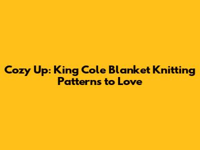 Cozy Up: King Cole Blanket Knitting Patterns to Love
