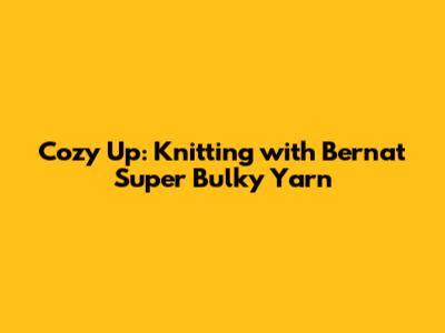 Cozy Up: Knitting with Bernat Super Bulky Yarn