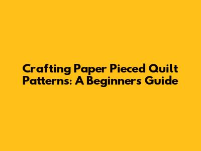 Crafting Paper Pieced Quilt Patterns: A Beginner's Guide