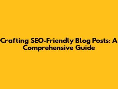 Crafting SEO-Friendly Blog Posts: A Comprehensive Guide