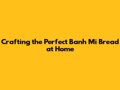 Crafting the Perfect Banh Mi Bread at Home