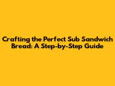 Crafting the Perfect Sub Sandwich Bread: A Step-by-Step Guide