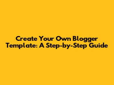 Create Your Own Blogger Template: A Step-by-Step Guide