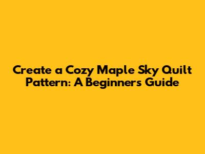Create a Cozy Maple Sky Quilt Pattern: A Beginner's Guide