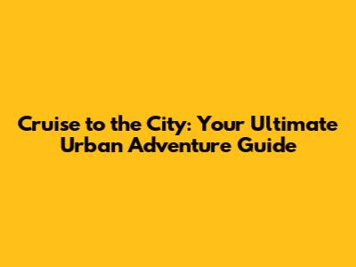 Cruise to the City: Your Ultimate Urban Adventure Guide