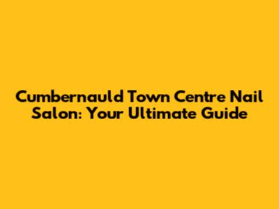 Cumbernauld Town Centre Nail Salon: Your Ultimate Guide