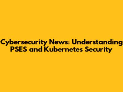 Cybersecurity News: Understanding PSES and Kubernetes Security
