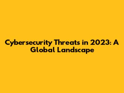 Cybersecurity Threats in 2023: A Global Landscape