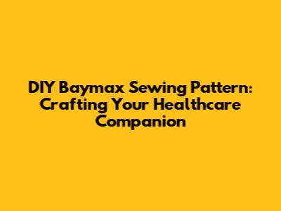 DIY Baymax Sewing Pattern: Crafting Your Healthcare Companion