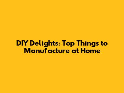 DIY Delights: Top Things to Manufacture at Home