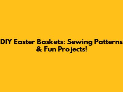 DIY Easter Baskets: Sewing Patterns & Fun Projects!