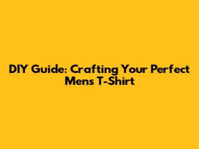DIY Guide: Crafting Your Perfect Men's T-Shirt