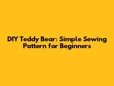 DIY Teddy Bear: Simple Sewing Pattern for Beginners