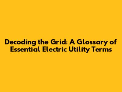Decoding the Grid: A Glossary of Essential Electric Utility Terms