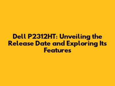 Dell P2312HT: Unveiling the Release Date and Exploring Its Features