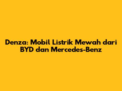 Denza: Mobil Listrik Mewah dari BYD dan Mercedes-Benz