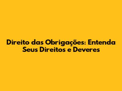 Direito das Obrigações: Entenda Seus Direitos e Deveres
