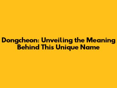 Dongcheon: Unveiling the Meaning Behind This Unique Name