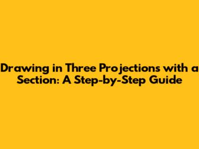 Drawing in Three Projections with a Section: A Step-by-Step Guide