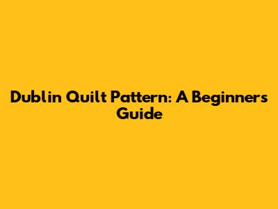 Dublin Quilt Pattern: A Beginner's Guide