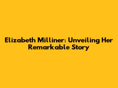 Elizabeth Milliner: Unveiling Her Remarkable Story