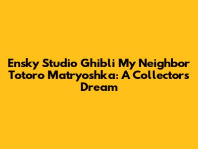 Ensky Studio Ghibli My Neighbor Totoro Matryoshka: A Collector's Dream