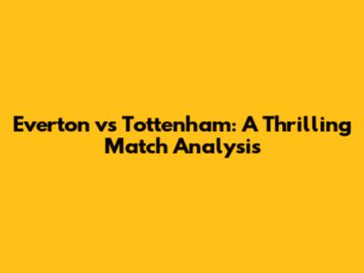 Everton vs Tottenham: A Thrilling Match Analysis