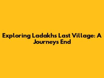 Exploring Ladakh's Last Village: A Journey's End