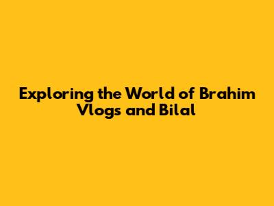 Exploring the World of Brahim Vlogs and Bilal