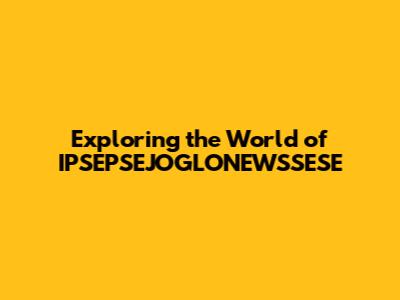 Exploring the World of IPSEPSEJOGLONEWSSESE