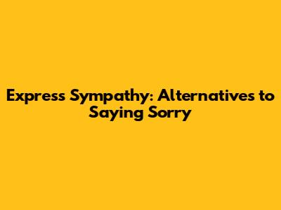 Express Sympathy: Alternatives to Saying 'Sorry'