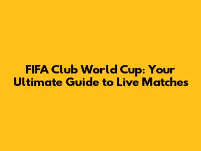 FIFA Club World Cup: Your Ultimate Guide to Live Matches
