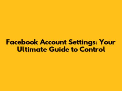 Facebook Account Settings: Your Ultimate Guide to Control