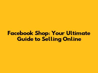 Facebook Shop: Your Ultimate Guide to Selling Online