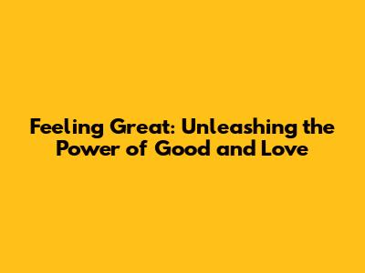 Feeling Great: Unleashing the Power of Good and Love