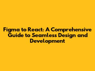 Figma to React: A Comprehensive Guide to Seamless Design and Development