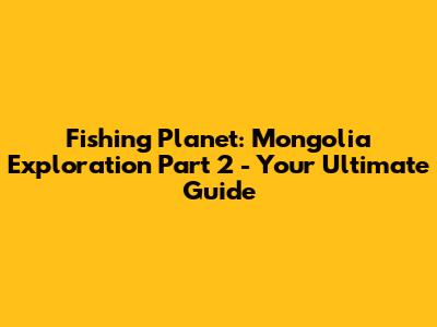 Fishing Planet: Mongolia Exploration Part 2 - Your Ultimate Guide